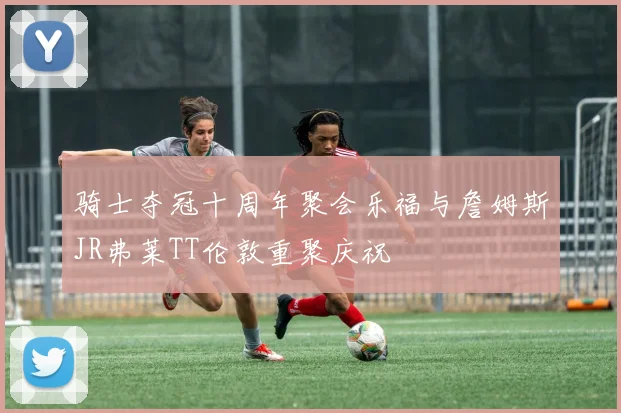 骑士夺冠十周年聚会乐福与詹姆斯JR弗莱TT伦敦重聚庆祝