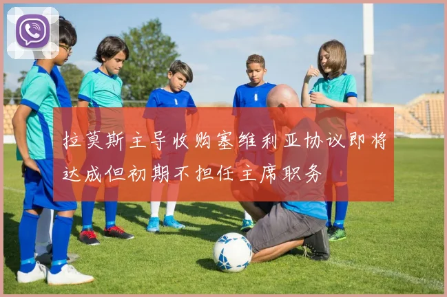 拉莫斯主导收购塞维利亚协议即将达成但初期不担任主席职务