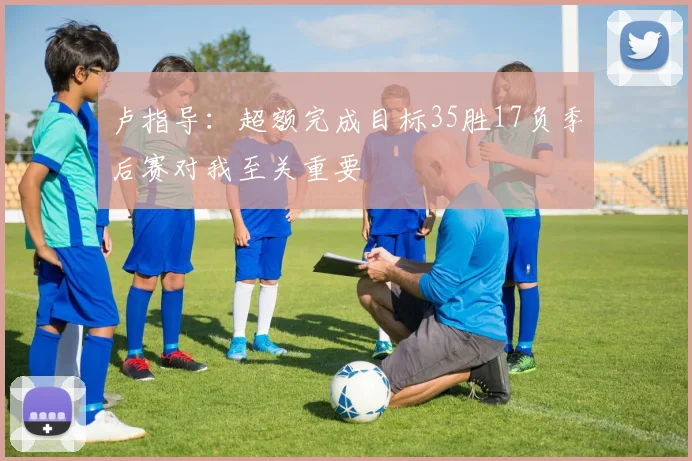 卢指导：超额完成目标35胜17负季后赛对我至关重要