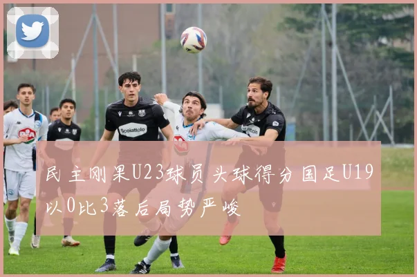 民主刚果U23球员头球得分国足U19以0比3落后局势严峻