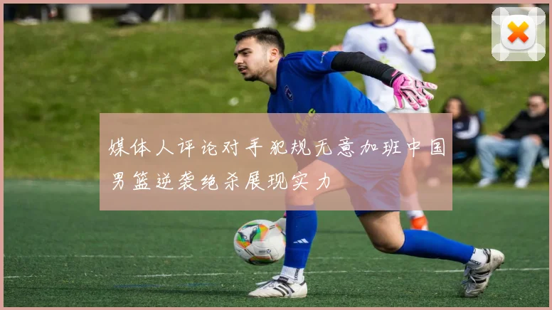 媒体人评论对手犯规无意加班中国男篮逆袭绝杀展现实力
