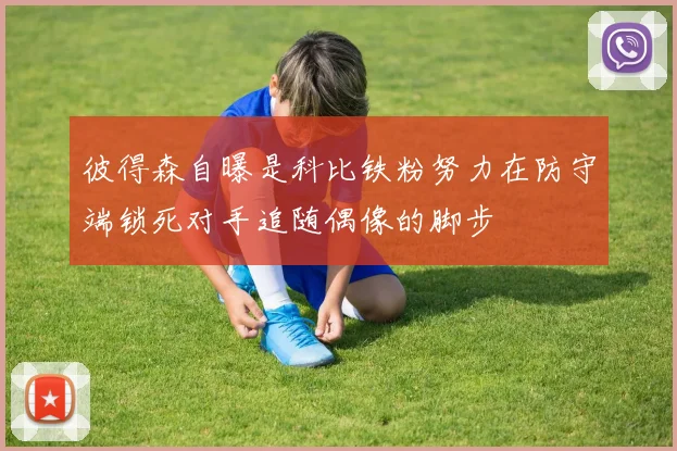 彼得森自曝是科比铁粉努力在防守端锁死对手追随偶像的脚步