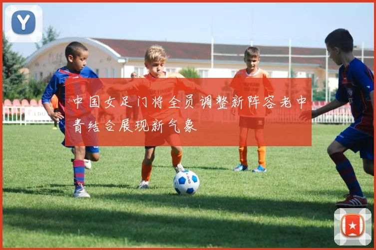 中国女足门将全员调整新阵容老中青结合展现新气象