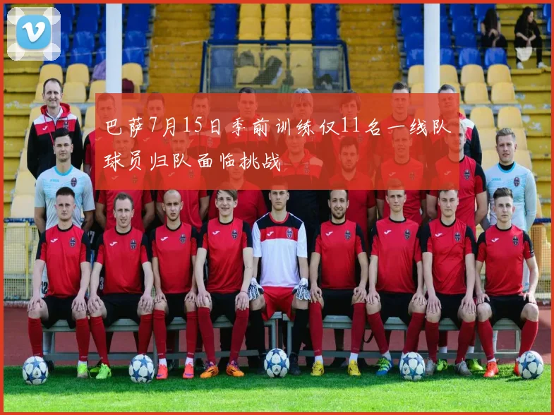 巴萨7月15日季前训练仅11名一线队球员归队面临挑战