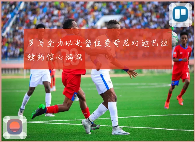 罗马全力以赴留住曼奇尼对迪巴拉续约信心满满