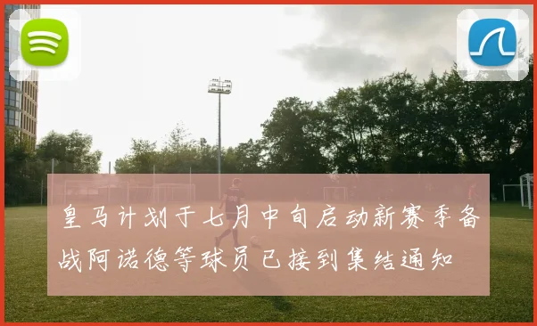 皇马计划于七月中旬启动新赛季备战阿诺德等球员已接到集结通知