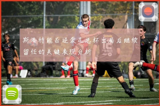 斯洛特能否逆袭足总杯出局后继续留任的关键表现分析