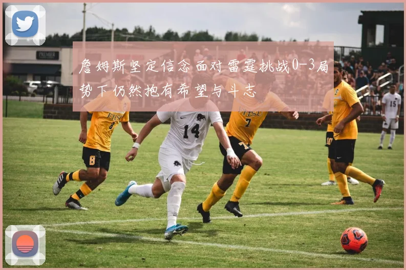 詹姆斯坚定信念面对雷霆挑战0-3局势下仍然抱有希望与斗志