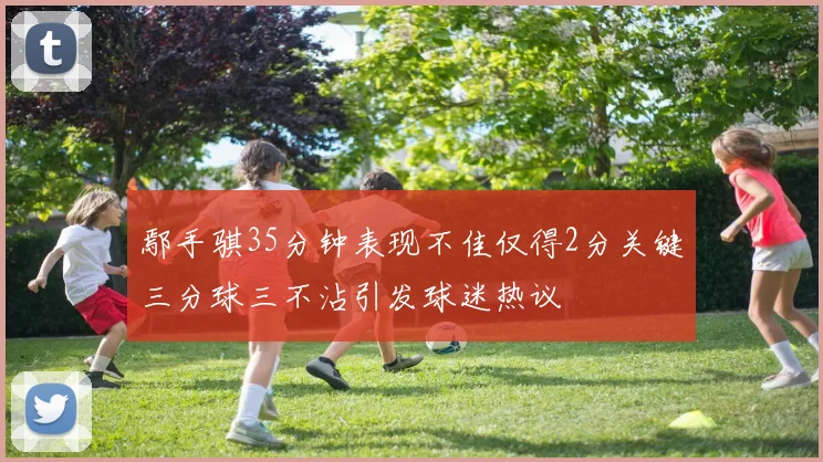 鄢手骐35分钟表现不佳仅得2分关键三分球三不沾引发球迷热议