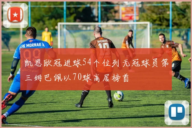 凯恩欧冠进球54个位列无冠球员第三姆巴佩以70球高居榜首