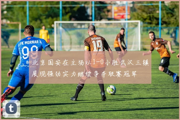 北京国安在主场以1-0小胜武汉三镇展现强劲实力继续争夺联赛冠军